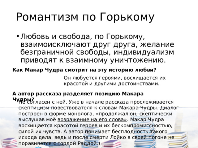 Романтизм по Горькому Любовь и свобода, по Горькому, взаимоисключают друг друга, желание безграничной свободы, индивидуализм приводят к взаимному уничтожению. Как Макар Чудра смотрит на эту историю любви?   Он любуется героями, восхищается их красотой и другими достоинствами. А автор рассказа разделяет позицию Макара Чудры? Не согласен с ней. Уже в начале рассказа прослеживается скептицизм повествователя к словам Макара Чудры. Диалог построен в форме монолога, «продолжал он, скептически выслушав моё  возражение на его слова» . Макар Чудра восхищается красотой героев и их бескомпромиссностью, силой их чувств. А автор понимает бесплодность такого исхода дела: ведь и после смерти Лойко в своей погоне не поравняется с гордой Раддой.) 