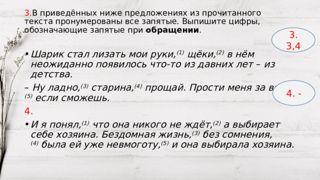 3. В приведённых ниже предложениях из прочитанного текста пронумерованы все запятые. Выпишите цифры, обозначающие запятые при  обращении . 3. 3,4 Шарик стал лизать мои руки, (1)  щёки, (2)  в нём неожиданно появилось что-то из давних лет  –  из детства. –   Ну ладно, (3)  старина, (4)  прощай. Прости меня за всё, (5)  если сможешь. 4. И я понял, (1)  что она никого не ждёт, (2)  а выбирает себе хозяина. Бездомная жизнь, (3)  без сомнения, (4)  была ей уже невмоготу, (5)  и она выбирала хозяина. 4. - 