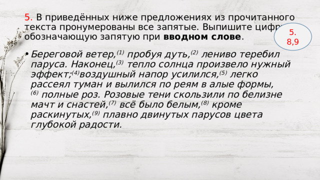 5. В приведённых ниже предложениях из прочитанного текста пронумерованы все запятые. Выпишите цифру, обозначающую запятую при  вводном слове . 5. 8,9 Береговой ветер, (1)  пробуя дуть, (2)  лениво теребил паруса. Наконец, (3)  тепло солнца произвело нужный эффект; (4) воздушный напор усилился, (5)  легко рассеял туман и вылился по реям в алые формы, (6)  полные роз. Розовые тени скользили по белизне мачт и снастей, (7)  всё было белым, (8)  кроме раскинутых, (9)  плавно двинутых парусов цвета глубокой радости. 