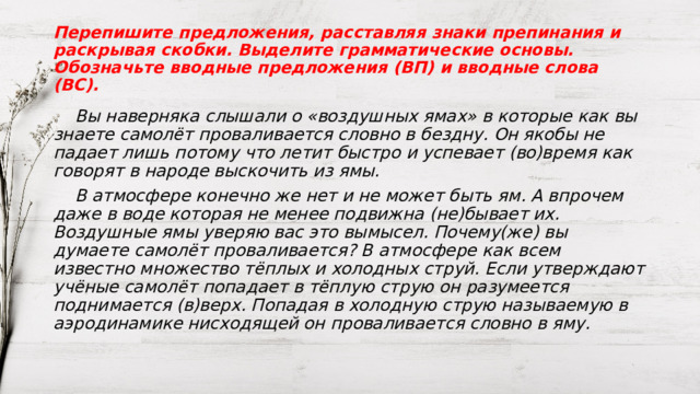 Перепишите предложения, расставляя знаки препинания и раскрывая скобки. Выделите грамматические основы. Обозначьте вводные предложения (ВП) и вводные слова (ВС).   Вы наверняка слышали о «воздушных ямах» в которые как вы знаете самолёт проваливается словно в бездну. Он якобы не падает лишь потому что летит быстро и успевает (во)время как говорят в народе выскочить из ямы.  В атмосфере конечно же нет и не может быть ям. А впрочем даже в воде которая не менее подвижна (не)бывает их. Воздушные ямы уверяю вас это вымысел. Почему(же) вы думаете самолёт проваливается? В атмосфере как всем известно множество тёплых и холодных струй. Если утверждают учёные самолёт попадает в тёплую струю он разумеется поднимается (в)верх. Попадая в холодную струю называемую в аэродинамике нисходящей он проваливается словно в яму.  