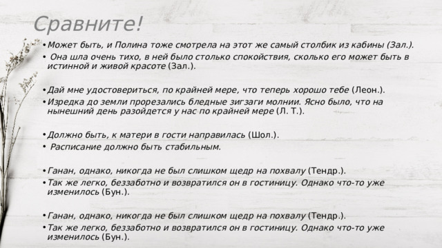 Сравните! Может быть, и Полина тоже смотрела на этот же самый столбик из кабины (Зал.).  Она шла очень тихо, в ней было столько спокойствия, сколько его может быть в истинной и живой красоте  (Зал.). Дай мне удостовериться, по крайней мере, что теперь хорошо тебе  (Леон.). Изредка до земли прорезались бледные зигзаги молнии. Ясно было, что на нынешний день разойдется у нас по крайней мере  (Л. Т.). Должно быть, к матери в гости направилась  (Шол.).   Расписание должно быть стабильным.  Ганан, однако, никогда не был слишком щедр на похвалу  (Тендр.). Так же легко, беззаботно и возвратился он в гостиницу. Однако что-то уже изменилось  (Бун.). Ганан, однако, никогда не был слишком щедр на похвалу  (Тендр.). Так же легко, беззаботно и возвратился он в гостиницу. Однако что-то уже изменилось  (Бун.). 