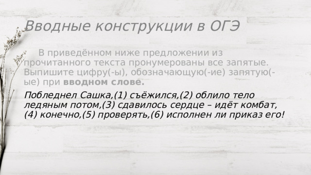 Вводные конструкции в ОГЭ   В приведённом ниже предложении из прочитанного текста пронумерованы все запятые. Выпишите цифру(-ы), обозначающую(-ие) запятую(-ые) при  вводном слове. Побледнел Сашка,(1) съёжился,(2) облило тело ледяным потом,(3) сдавилось сердце – идёт комбат,(4) конечно,(5) проверять,(6) исполнен ли приказ его! 