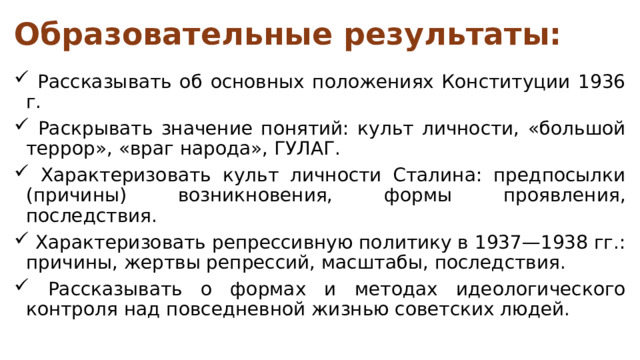 Образовательные результаты:  Рассказывать об основных положениях Конституции 1936 г.  Раскрывать значение понятий: культ личности, «большой террор», «враг народа», ГУЛАГ.  Характеризовать культ личности Сталина: предпосылки (причины) возникновения, формы проявления, последствия.  Характеризовать репрессивную политику в 1937—1938 гг.: причины, жертвы репрессий, масштабы, последствия.  Рассказывать о формах и методах идеологического контроля над повседневной жизнью советских людей. 