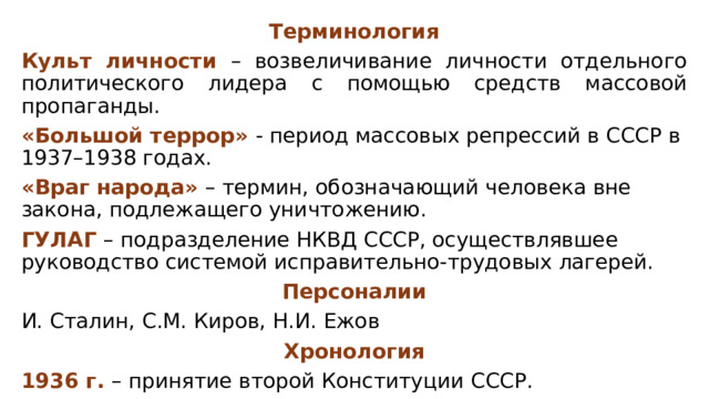 Терминология Культ личности – возвеличивание личности отдельного политического лидера с помощью средств массовой пропаганды. «Большой террор» - период массовых репрессий в СССР в 1937–1938 годах. «Враг народа» – термин, обозначающий человека вне закона, подлежащего уничтожению. ГУЛАГ – подразделение НКВД СССР, осуществлявшее руководство системой исправительно-трудовых лагерей. Персоналии И. Сталин, С.М. Киров, Н.И. Ежов Хронология 1936 г. – принятие второй Конституции СССР. 1937-1938 гг. – пик политических репрессий в СССР. 