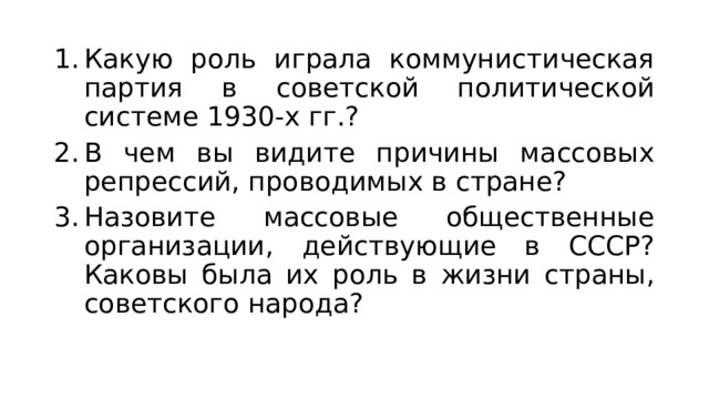 Какую роль играла коммунистическая партия в советской политической системе 1930-х гг.? В чем вы видите причины массовых репрессий, проводимых в стране? Назовите массовые общественные организации, действующие в СССР? Каковы была их роль в жизни страны, советского народа? 