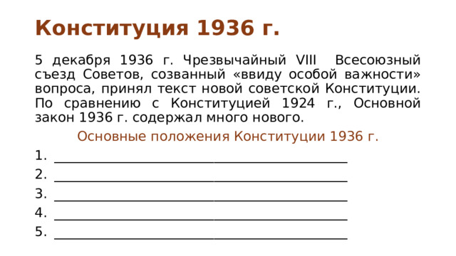 Конституция 1936 г. 5 декабря 1936 г. Чрезвычайный VIII Всесоюзный съезд Советов, созванный «ввиду особой важности» вопроса, принял текст новой советской Конституции. По сравнению с Конституцией 1924 г., Основной закон 1936 г. содержал много нового. Основные положения Конституции 1936 г. ____________________________________________ ____________________________________________ ____________________________________________ ____________________________________________ ____________________________________________ 