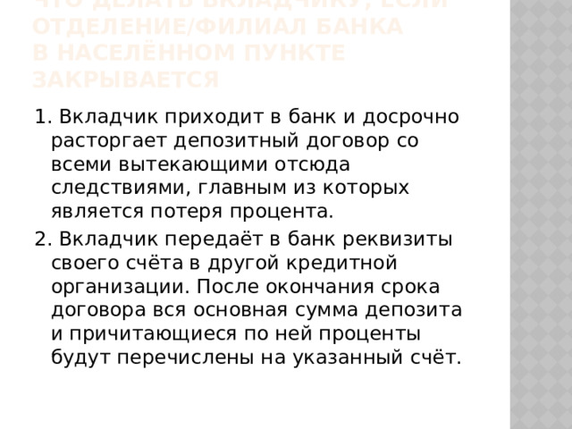 Что делать вкладчику, если отделение/филиал банка  в населённом пункте закрывается 1. Вкладчик приходит в банк и досрочно расторгает депозитный договор со всеми вытекающими отсюда следствиями, главным из которых является потеря процента. 2. Вкладчик передаёт в банк реквизиты своего счёта в другой кредитной организации. После окончания срока договора вся основная сумма депозита и причитающиеся по ней проценты будут перечислены на указанный счёт. 