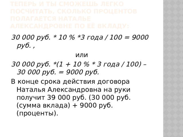 Теперь и ты сможешь легко посчитать, сколько процентов полагается Наталье Александровне по её вкладу: 30 000 руб. * 10 % *3 года / 100 = 9000 руб. , или 30 000 руб. *(1 + 10 % * 3 года / 100) – 30 000 руб. = 9000 руб. В конце срока действия договора Наталья Александровна на руки получит 39 000 руб. (30 000 руб. (сумма вклада) + 9000 руб. (проценты). 