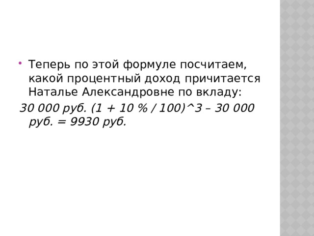 Теперь по этой формуле посчитаем, какой процентный доход причитается Наталье Александровне по вкладу: 30 000 руб. (1 + 10 % / 100)^3 – 30 000 руб. = 9930 руб. 