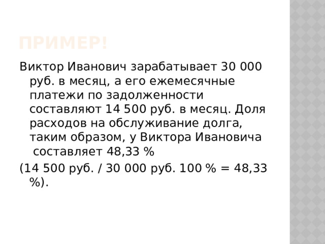 Пример! Виктор Иванович зарабатывает 30 000 руб. в месяц, а его ежемесячные платежи по задолженности составляют 14 500 руб. в месяц. Доля расходов на обслуживание долга, таким образом, у Виктора Ивановича составляет 48,33 % (14 500 руб. / 30 000 руб. 100 % = 48,33 %). 
