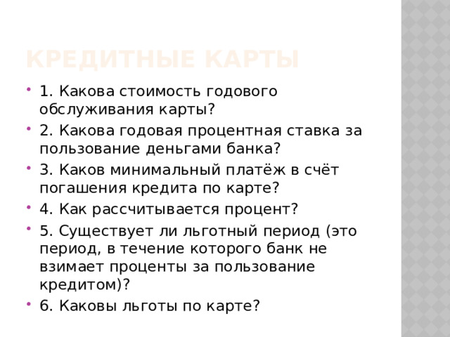 Кредитные карты 1. Какова стоимость годового обслуживания карты? 2. Какова годовая процентная ставка за пользование деньгами банка? 3. Каков минимальный платёж в счёт погашения кредита по карте? 4. Как рассчитывается процент? 5. Существует ли льготный период (это период, в течение которого банк не взимает проценты за пользование кредитом)? 6. Каковы льготы по карте? 