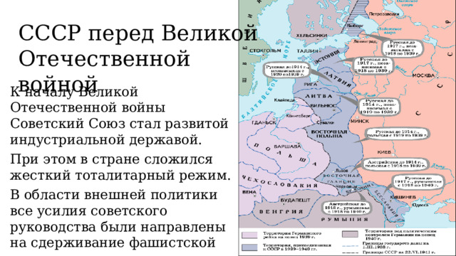 СССР перед Великой Отечественной войной К началу Великой Отечественной войны Советский Союз стал развитой индустриальной державой. При этом в стране сложился жесткий тоталитарный режим. В области внешней политики все усилия советского руководства были направлены на сдерживание фашистской агрессии и укрепление собственных границ. 