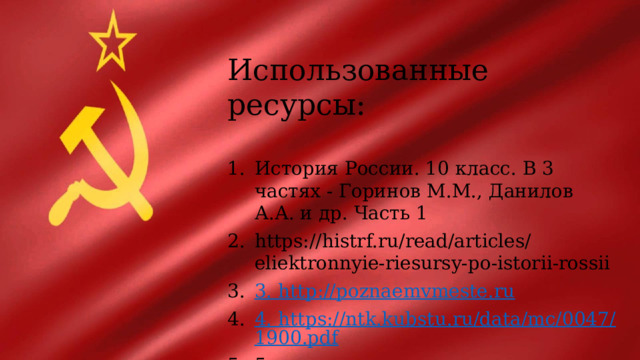 Использованные ресурсы: История России. 10 класс. В 3 частях - Горинов М.М., Данилов А.А. и др. Часть 1 https://histrf.ru/read/articles/eliektronnyie-riesursy-po-istorii-rossii 3. http://poznaemvmeste.ru 4. https://ntk.kubstu.ru/data/mc/0047/1900.pdf 5 https://obrazovaka.ru/istoriya/sssr-nakanune-velikoy-otechestvennoy-voyny-kratko.html 