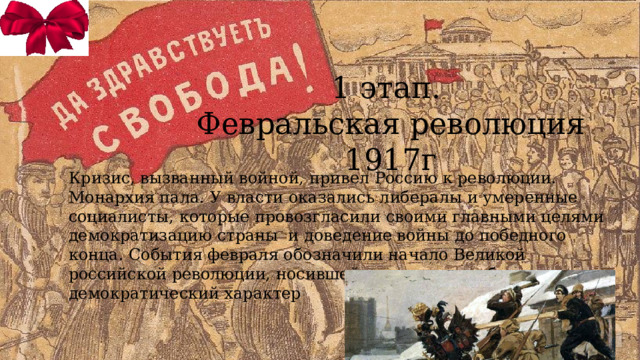 1 этап. Февральская революция 1917г Кризис, вызванный войной, привел Россию к революции. Монархия пала. У власти оказались либералы и умеренные социалисты, которые провозгласили своими главными целями демократизацию страны и доведение войны до победного конца. События февраля обозначили начало Великой российской революции, носившей на этом этапе буржуазно-демократический характер 