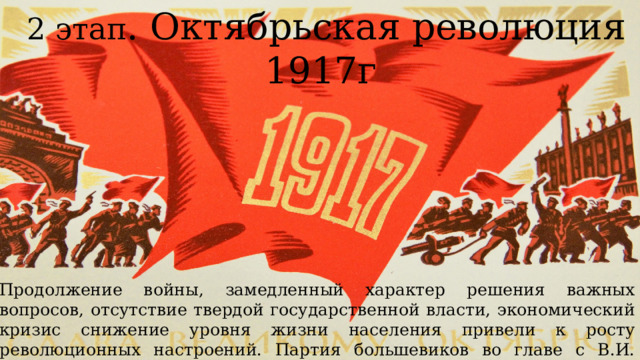 2 этап . Октябрьская революция 1917г Продолжение войны, замедленный характер решения важных вопросов, отсутствие твердой государственной власти, экономический кризис снижение уровня жизни населения привели к росту революционных настроений. Партия большевиков во главе с В.И. Лениным сумела использовать эту ситуацию для взятия власти в свои руки. 