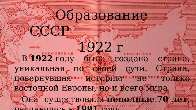  Образование СССР 1922 г В  1922  году была создана страна, уникальная по своей сути. Страна, повернувшая историю не только восточной Европы, но и всего мира. Она существовала  неполные   70 лет , распавшись в  1991  году. 