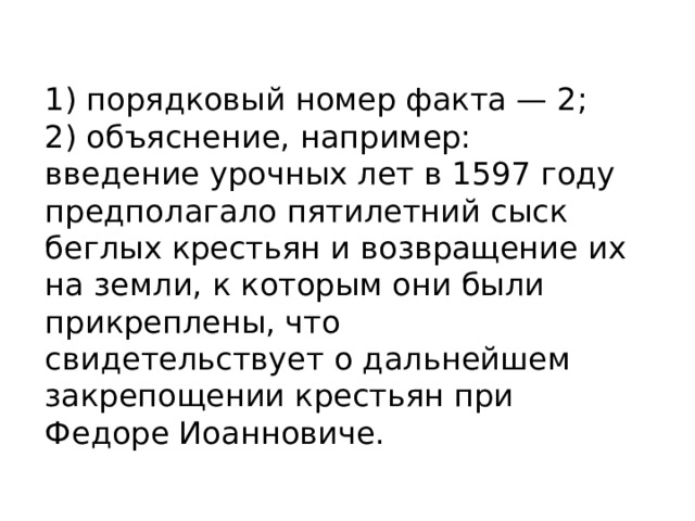 1) порядковый номер факта — 2; 2) объяснение, например: введение урочных лет в 1597 году предполагало пятилетний сыск беглых крестьян и возвращение их на земли, к которым они были прикреплены, что свидетельствует о дальнейшем закрепощении крестьян при Федоре Иоанновиче. 