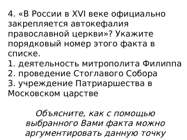 4. «В России в XVI веке официально закрепляется автокефалия православной церкви»? Укажите порядковый номер этого факта в списке. 1. деятельность митрополита Филиппа 2. проведение Стоглавого Собора 3. учреждение Патриаршества в Московском царстве   Объясните, как с помощью выбранного Вами факта можно аргументировать данную точку зрения. 