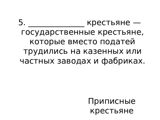 5. ______________ крестьяне — государственные крестьяне, которые вместо податей трудились на казенных или частных заводах и фабриках. Приписные крестьяне 