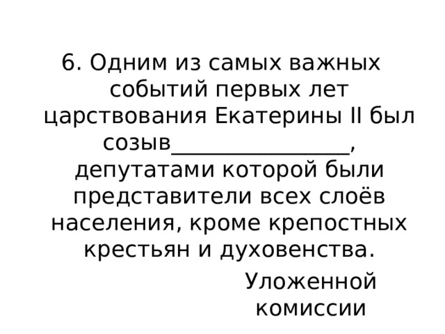 6. Одним из самых важных событий первых лет царствования Екатерины II был созыв________________, депутатами которой были представители всех слоёв населения, кроме крепостных крестьян и духовенства. Уложенной комиссии 