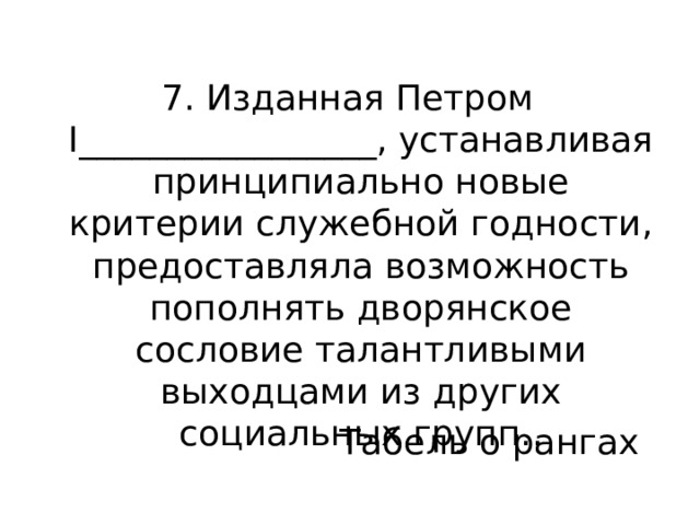 7. Изданная Петром I_________________, устанавливая принципиально новые критерии служебной годности, предоставляла возможность пополнять дворянское сословие талантливыми выходцами из других социальных групп.. Табель о рангах 