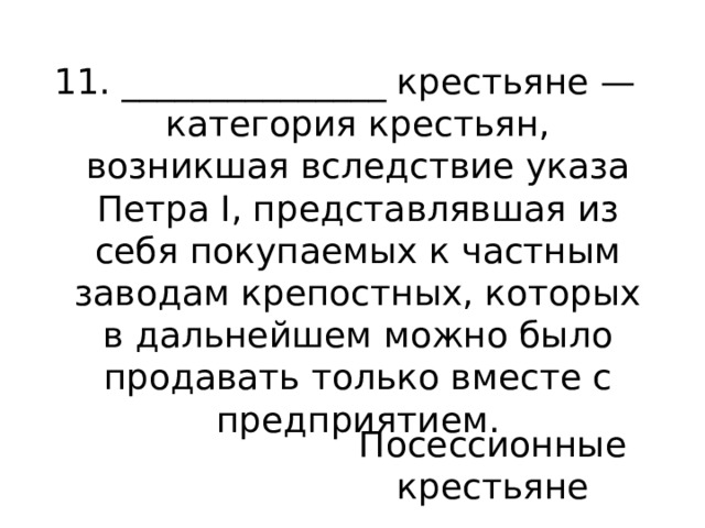 11. _______________ крестьяне — категория крестьян, возникшая вследствие указа Петра I, представлявшая из себя покупаемых к частным заводам крепостных, которых в дальнейшем можно было продавать только вместе с предприятием. Посессионные крестьяне 