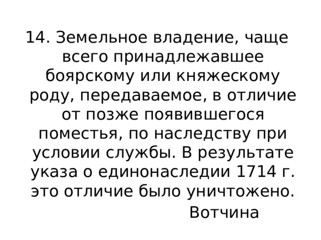 14. Земельное владение, чаще всего принадлежавшее боярскому или княжескому роду, передаваемое, в отличие от позже появившегося поместья, по наследству при условии службы. В результате указа о единонаследии 1714 г. это отличие было уничтожено. Вотчина 