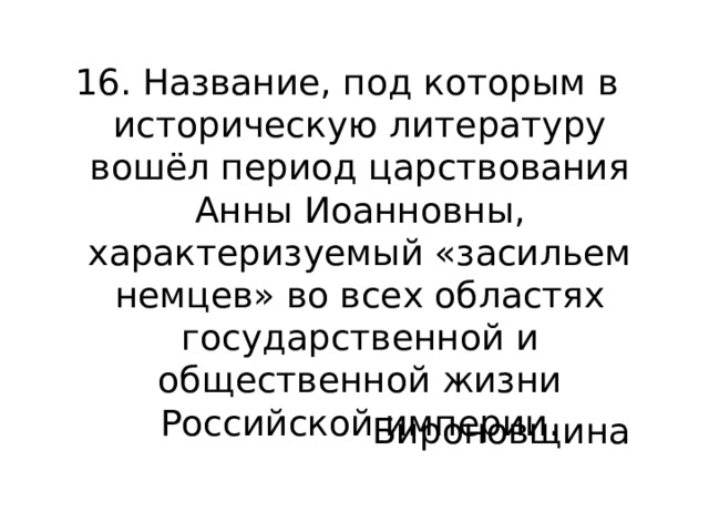 16. Название, под которым в историческую литературу вошёл период царствования Анны Иоанновны, характеризуемый «засильем немцев» во всех областях государственной и общественной жизни Российской империи. Бироновщина 