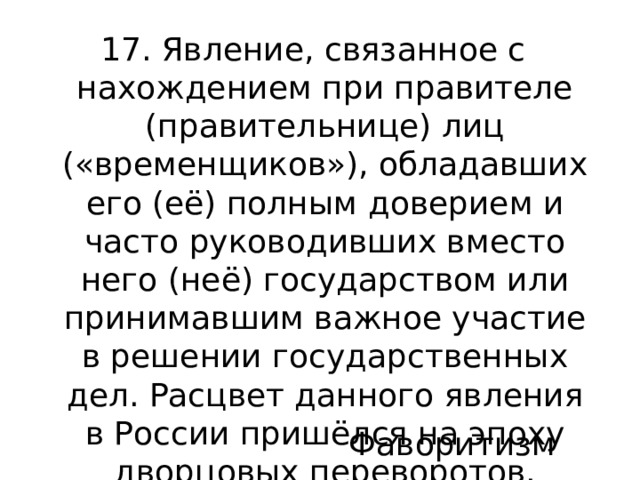 17. Явление, связанное с нахождением при правителе (правительнице) лиц («временщиков»), обладавших его (её) полным доверием и часто руководивших вместо него (неё) государством или принимавшим важное участие в решении государственных дел. Расцвет данного явления в России пришёлся на эпоху дворцовых переворотов. Фаворитизм 