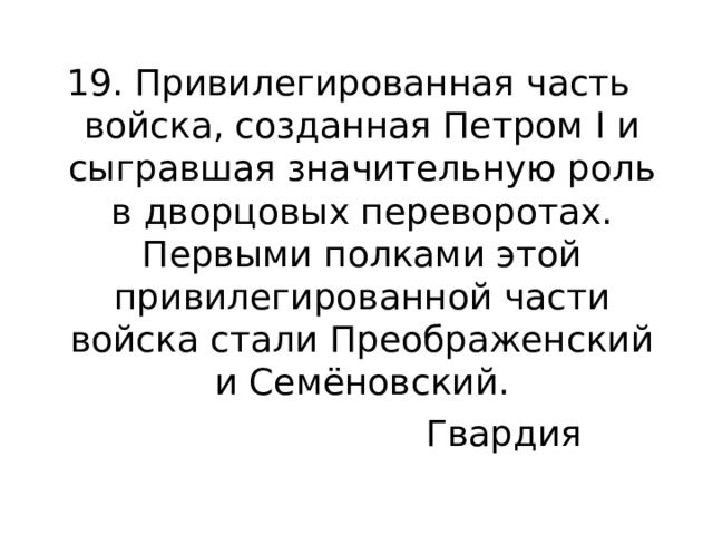 19. Привилегированная часть войска, созданная Петром I и сыгравшая значительную роль в дворцовых переворотах. Первыми полками этой привилегированной части войска стали Преображенский и Семёновский. Гвардия 