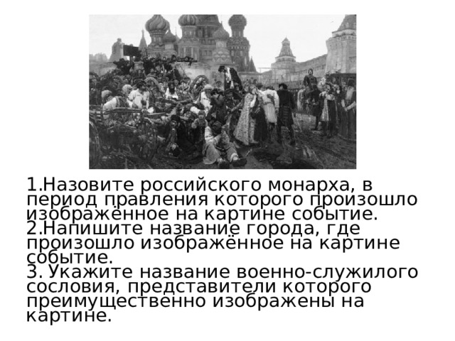 Назовите российского монарха, в период правления которого произошло изображённое на картине событие. Напишите название города, где произошло изображённое на картине событие.  Укажите название военно-служилого сословия, представители которого преимущественно изображены на картине. 