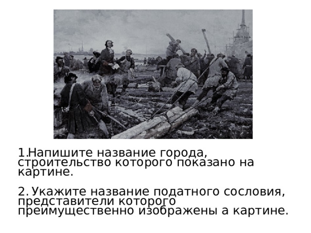 Напишите название города, строительство которого показано на картине.  Укажите название податного сословия, представители которого преимущественно изображены а картине. 