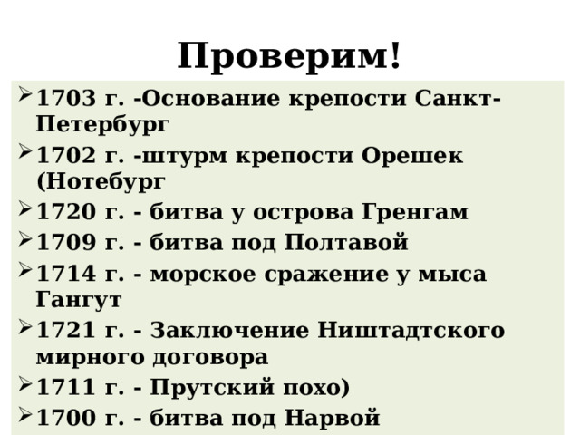 Проверим! 1703 г. -Основание крепости Санкт- Петербург 1702 г. -штурм крепости Орешек (Нотебург 1720 г. - битва у острова Гренгам 1709 г. - битва под Полтавой 1714 г. - морское сражение у мыса Гангут 1721 г. - Заключение Ништадтского мирного договора 1711 г. - Прутский похо) 1700 г. - битва под Нарвой 