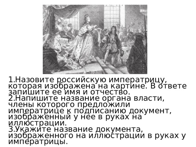 Назовите российскую императрицу, которая изображена на картине. В ответе запишите ее имя и отчество. Напишите название органа власти, члены которого предложили императрице к подписанию документ, изображенный у нее в руках на иллюстрации. Укажите название документа, изображенного на иллюстрации в руках у императрицы. 