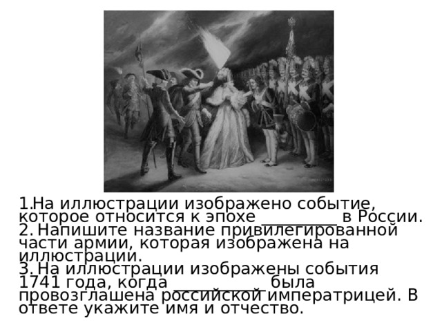 На иллюстрации изображено событие, которое относится к эпохе _________ в России.  Напишите название привилегированной части армии, которая изображена на иллюстрации.  На иллюстрации изображены события 1741 года, когда ___________ была провозглашена российской императрицей. В ответе укажите имя и отчество. 