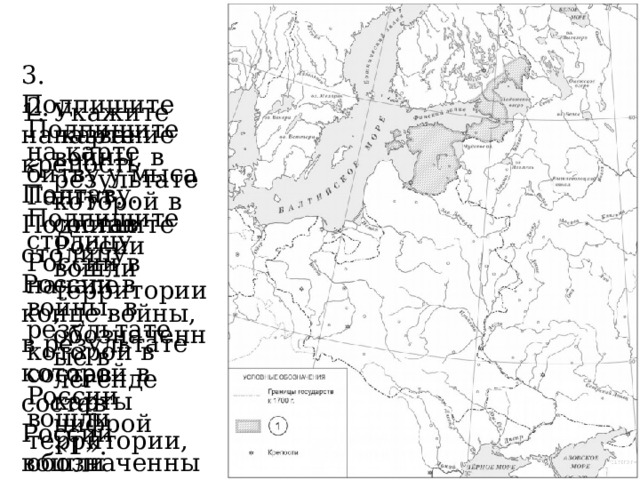 3. Подпишите на карте крепость Полтаву. Подпишите столицу России в конце войны, в результате которой в состав России вошли территории, обозначенные в легенде карты цифрой «1». 2. Подпишите на карте битву у мыса Гангут. Подпишите столицу России в начале войны, в результате которой в состав России вошли территории, обозначенные в легенде карты цифрой «1». Укажите название войны, в результате которой в состав России вошли территории, обозначенные в легенде карты цифрой «1». 