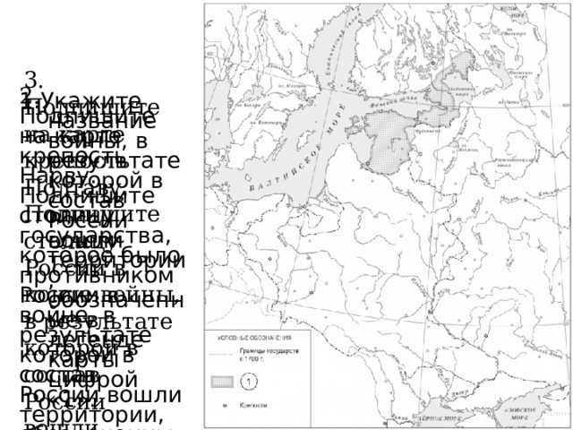 3. Подпишите на карте крепость Полтаву. Подпишите столицу России в конце войны, в результате которой в состав России вошли территории, обозначенные в легенде карты цифрой «1». 2. Подпишите на карте крепость Нарву. Подпишите столицу государства, которое было противником России в войне, в результате которой в состав России вошли территории, обозначенные в легенде карты цифрой «1». 1.Укажите название войны, в результате которой в состав России вошли территории, обозначенные в легенде карты цифрой «1». 