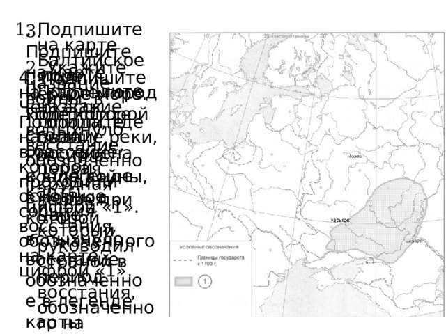 3. Подпишите на карте Черное море. Подпишите столицу России в конце войны, в период которой вспыхнуло восстание, обозначенное в легенде карты цифрой «1». 1. Подпишите на карте Балтийское море. Подпишите название города, где была построена первая крупная верфь при царе, который руководил страной в период восстания, обозначенного на легенде карты цифрой «1». 2. Укажите название войны, в ходе которой вспыхнуло восстание, обозначенное в легенде карты цифрой «1». 4. Подпишите на карте город Черкасск. Подпишите название реки, в бассейне которой проходили основные события восстания, обозначенного на карте цифрой «1». 