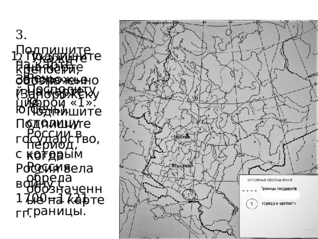 3. Подпишите на карте Запорожье (Запорожскую Сечь). Подпишите государство, с которым Россия вела войну с 1700−1721 гг. 1. Подпишите на карте Речь Посполитую. Подпишите столицу России в период, когда Россия обрела обозначенные на карте границы. 2. Укажите крепости, обозначенной на карте цифрой «1». 