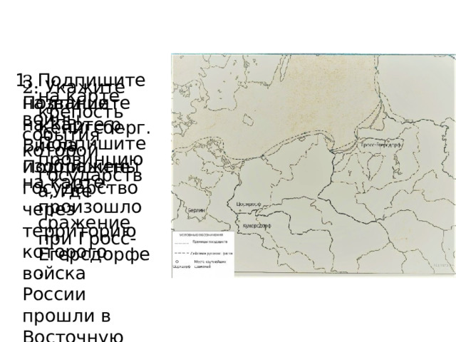 3. Подпишите на карте р. Висла. Подпишите государство через территорию которого войска России прошли в Восточную Пруссию. 1. Подпишите на карте крепость Кёнигсберг. Подпишите провинцию государства, где произошло сражение при Гросс-Егерсдорфе. 2. Укажите название войны, события которой изображены на карте. 