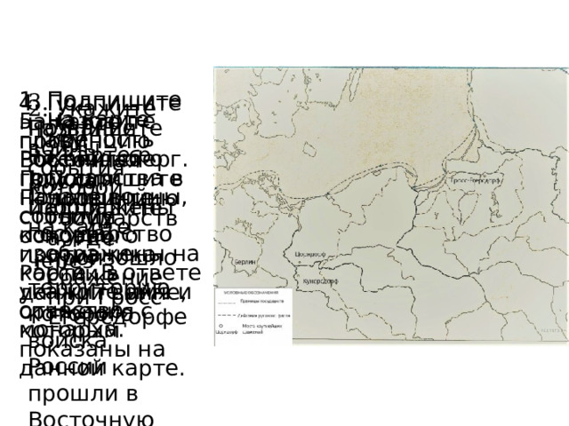 3. Подпишите на карте р. Висла. Подпишите государство через территорию которого войска России прошли в Восточную Пруссию. 1. Подпишите на карте крепость Кёнигсберг. Подпишите провинцию государства, где произошло сражение при Гросс-Егерсдорфе. 4. Подпишите на карте провинцию Восточная Пруссия. Подпишите столицу основного противника России в данной войне, сражения с которым показаны на данной карте. 2. Укажите название войны, события которой изображены на карте. 5. Назовите главу Российского государства в начале войны, события которой изображены на карте. В ответе укажите имя и отчество монарха. 