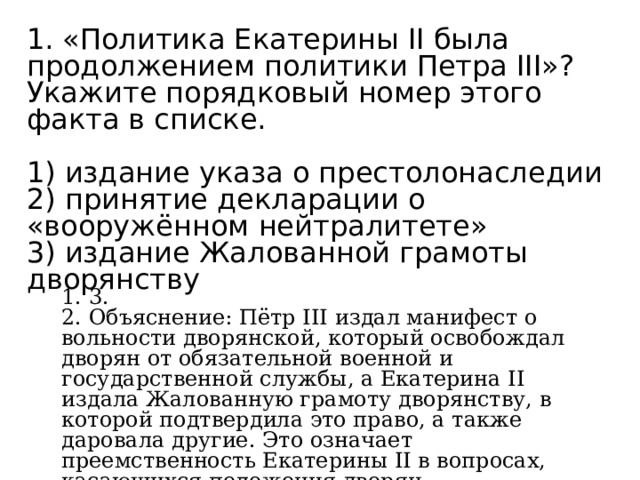 1. «Политика Екатерины II была продолжением политики Петра III»? Укажите порядковый номер этого факта в списке.   1) издание указа о престолонаследии 2) принятие декларации о «вооружённом нейтралитете» 3) издание Жалованной грамоты дворянству 1. 3. 2. Объяснение: Пётр III издал манифест о вольности дворянской, который освобождал дворян от обязательной военной и государственной службы, а Екатерина II издала Жалованную грамоту дворянству, в которой подтвердила это право, а также даровала другие. Это означает преемственность Екатерины II в вопросах, касающихся положения дворян. 