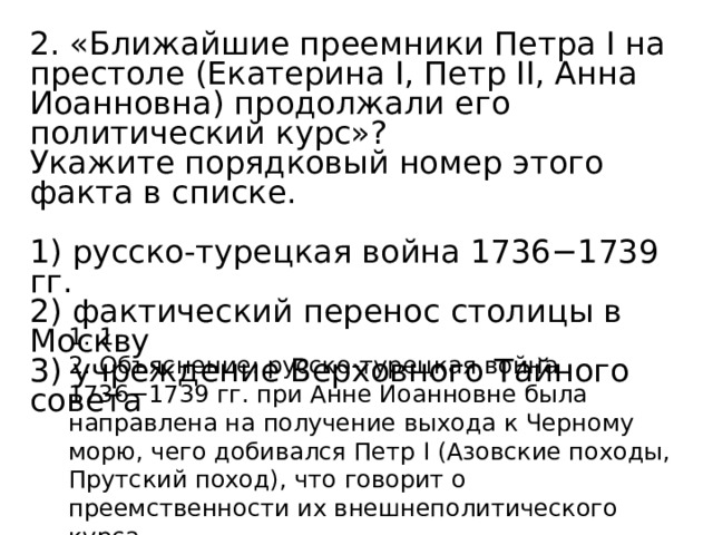 2. «Ближайшие преемники Петра I на престоле (Екатерина I, Петр II, Анна Иоанновна) продолжали его политический курс»? Укажите порядковый номер этого факта в списке.   1) русско-турецкая война 1736−1739 гг. 2) фактический перенос столицы в Москву 3) учреждение Верховного Тайного совета 1. 1. 2. Объяснение: русско-турецкая война 1736−1739 гг. при Анне Иоанновне была направлена на получение выхода к Черному морю, чего добивался Петр I (Азовские походы, Прутский поход), что говорит о преемственности их внешнеполитического курса. 