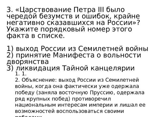 3. «Царствование Петра III было чередой безумств и ошибок, крайне негативно сказавшихся на России»? Укажите порядковый номер этого факта в списке.   1) выход России из Семилетней войны 2) принятие Манифеста о вольности дворянства 3) ликвидация Тайной канцелярии 1. 1. 2. Объяснение: выход России из Семилетней войны, когда она фактически уже одержала победу (заняла восточную Пруссию, одержала ряд крупных побед) противоречил национальным интересам империи и лишал ее возможностей воспользоваться своими победами. 