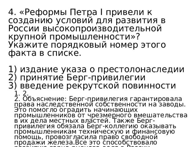 4. «Реформы Петра I привели к созданию условий для развития в России высокопроизводительной крупной промышленности»? Укажите порядковый номер этого факта в списке.   1) издание указа о престолонаследии 2) принятие Берг-привилегии 3) введение рекрутской повинности 1. 2. 2. Объяснение: Берг-привилегия гарантировала права наследственной собственности на заводы. Это помогло оградить начинающих промышленников от чрезмерного вмешательства в их дела местных властей. Также Берг-привилегия обязала Берг-коллегию оказывать промышленникам техническую и финансовую помощь, провозгласила право свободной продажи железа.Все это способствовало развитию горно-рудного дела в России. 