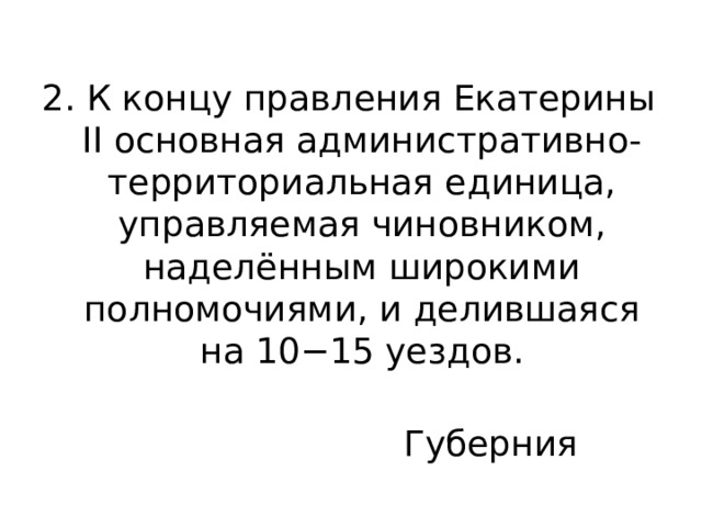 2. К концу правления Екатерины II основная административно-территориальная единица, управляемая чиновником, наделённым широкими полномочиями, и делившаяся на 10−15 уездов. Губерния 