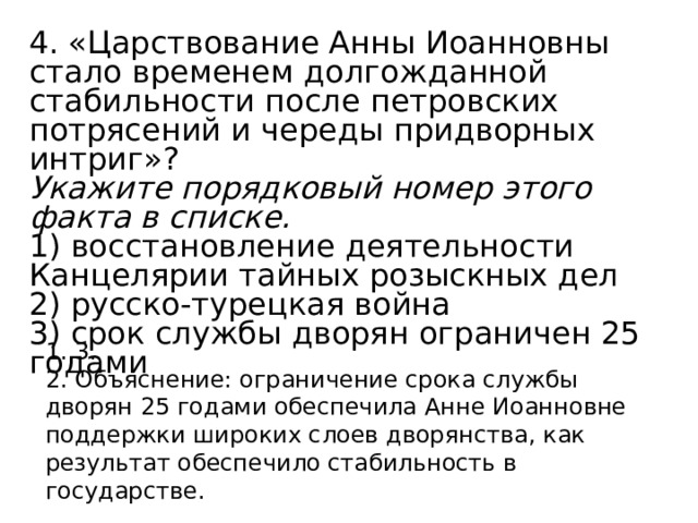 4. «Царствование Анны Иоанновны стало временем долгожданной стабильности после петровских потрясений и череды придворных интриг»? Укажите порядковый номер этого факта в списке.  1) восстановление деятельности Канцелярии тайных розыскных дел 2) русско-турецкая война 3) срок службы дворян ограничен 25 годами 1. 3. 2. Объяснение: ограничение срока службы дворян 25 годами обеспечила Анне Иоанновне поддержки широких слоев дворянства, как результат обеспечило стабильность в государстве. 