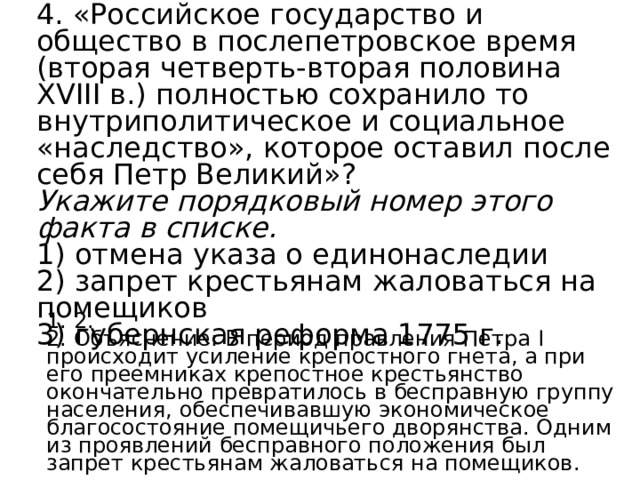 4. «Российское государство и общество в послепетровское время (вторая четверть-вторая половина XVIII в.) полностью сохранило то внутриполитическое и социальное «наследство», которое оставил после себя Петр Великий»? Укажите порядковый номер этого факта в списке.   1) отмена указа о единонаследии 2) запрет крестьянам жаловаться на помещиков 3) губернская реформа 1775 г. 1. 2. 2. Объяснение: В период правления Петра I происходит усиление крепостного гнета, а при его преемниках крепостное крестьянство окончательно превратилось в бесправную группу населения, обеспечивавшую экономическое благосостояние помещичьего дворянства. Одним из проявлений бесправного положения был запрет крестьянам жаловаться на помещиков. 