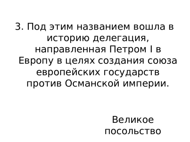 3. Под этим названием вошла в историю делегация, направленная Петром I в Европу в целях создания союза европейских государств против Османской империи. Великое посольство 