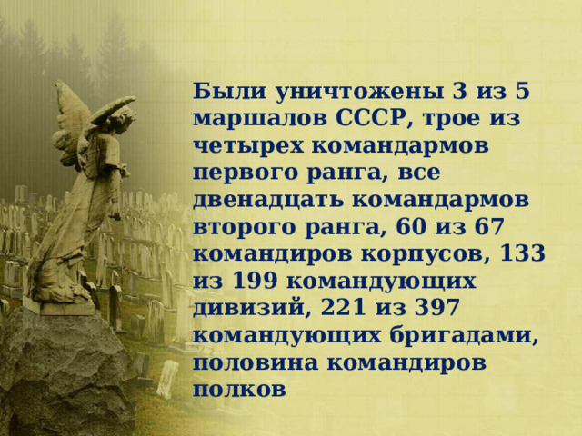Были уничтожены 3 из 5 маршалов СССР, трое из четырех командармов первого ранга, все двенадцать командармов второго ранга, 60 из 67 командиров корпусов, 133 из 199 командующих дивизий, 221 из 397 командующих бригадами, половина командиров полков 